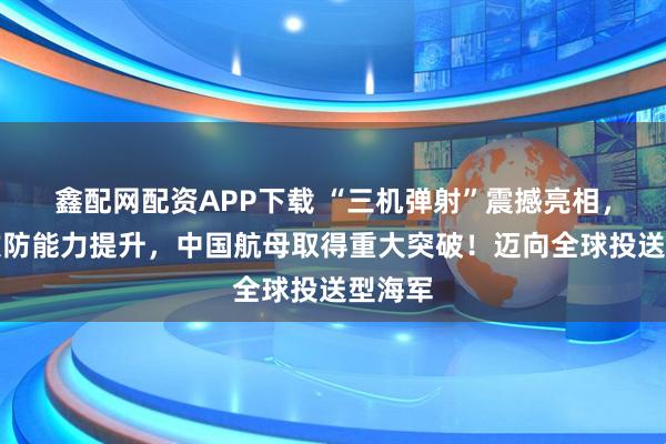 鑫配网配资APP下载 “三机弹射”震撼亮相，远海攻防能力提升，中国航母取得重大突破！迈向全球投送型海军
