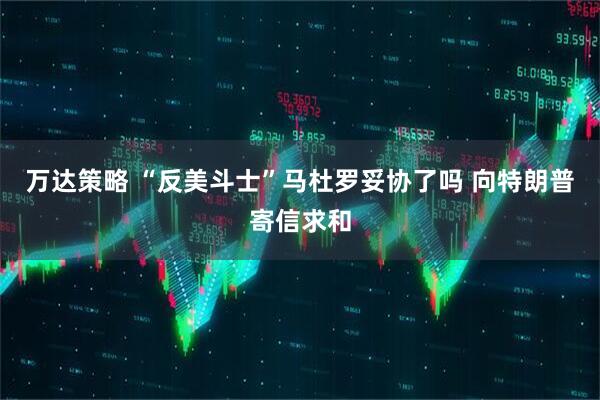万达策略 “反美斗士”马杜罗妥协了吗 向特朗普寄信求和