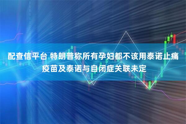 配查信平台 特朗普称所有孕妇都不该用泰诺止痛 疫苗及泰诺与自闭症关联未定