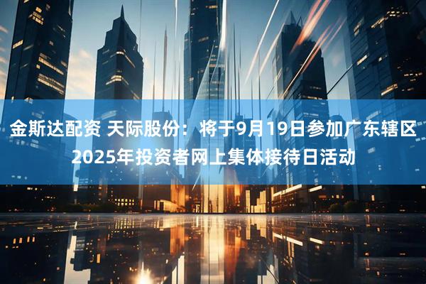 金斯达配资 天际股份：将于9月19日参加广东辖区2025年投资者网上集体接待日活动
