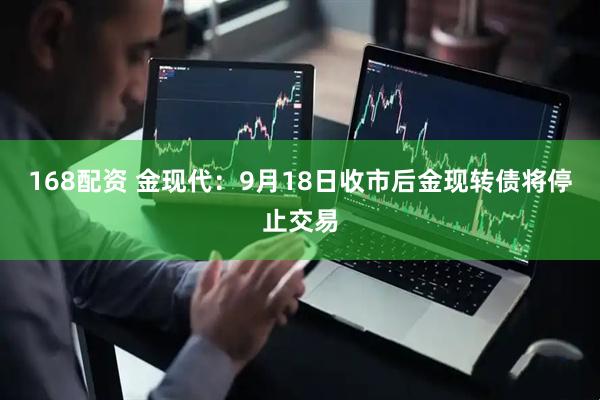 168配资 金现代：9月18日收市后金现转债将停止交易