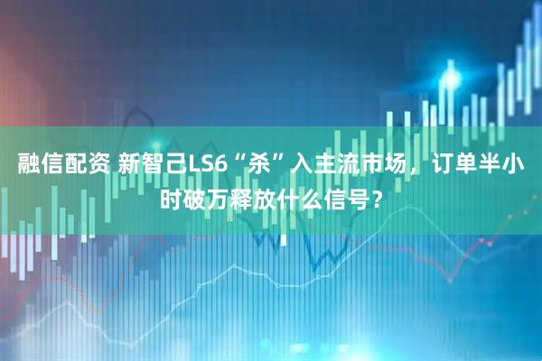 融信配资 新智己LS6“杀”入主流市场，订单半小时破万释放什么信号？