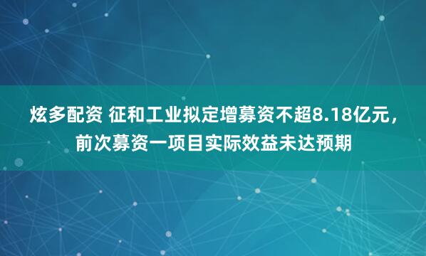 炫多配资 征和工业拟定增募资不超8.18亿元，前次募资一项目实际效益未达预期