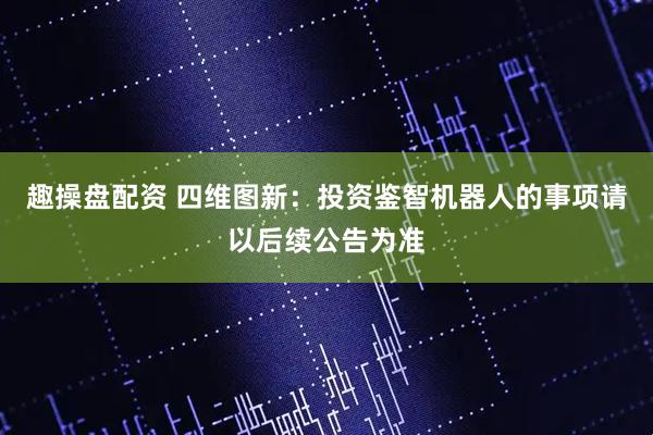 趣操盘配资 四维图新：投资鉴智机器人的事项请以后续公告为准
