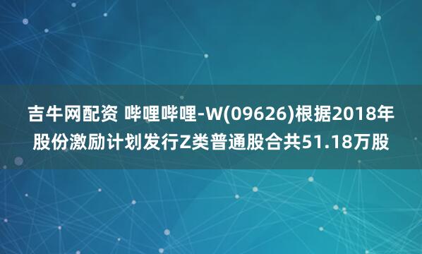 吉牛网配资 哔哩哔哩-W(09626)根据2018年股份激励计划发行Z类普通股合共51.18万股
