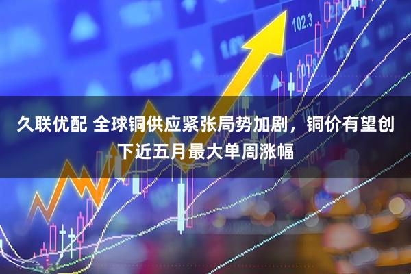 久联优配 全球铜供应紧张局势加剧，铜价有望创下近五月最大单周涨幅