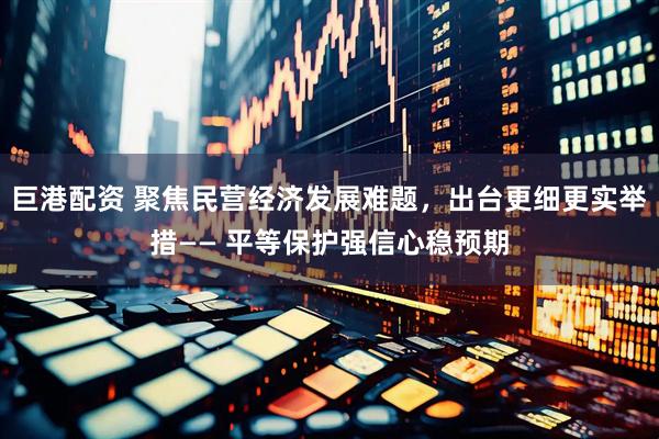巨港配资 聚焦民营经济发展难题，出台更细更实举措—— 平等保护强信心稳预期