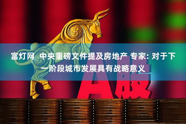 富灯网  中央重磅文件提及房地产 专家: 对于下一阶段城市发展具有战略意义