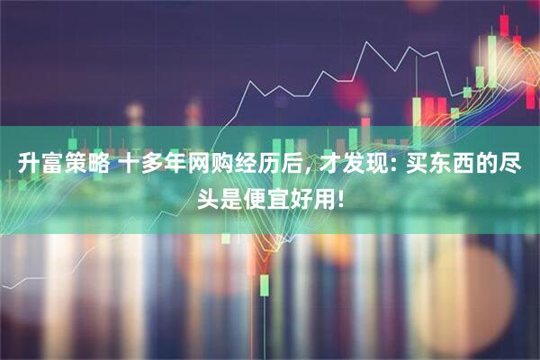 升富策略 十多年网购经历后, 才发现: 买东西的尽头是便宜好用!