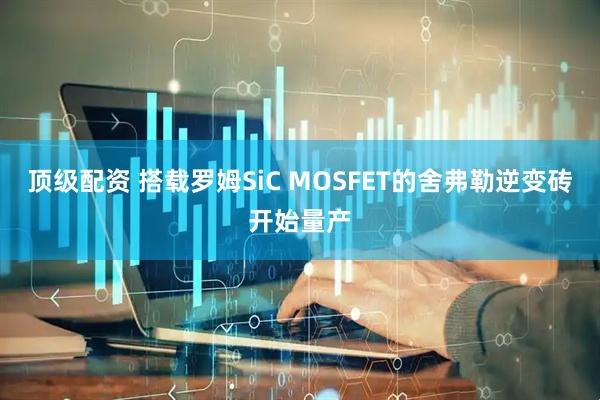 顶级配资 搭载罗姆SiC MOSFET的舍弗勒逆变砖开始量产